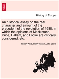 An historical essay on the real character and amount of the precedent of the revolution of 1688; in which the opinions of Mackintosh, Price, Hallam, and Locke are critically considered, etc. Vol. I. Robert Ward, Henry Hallam & John Locke