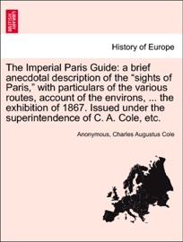 The Imperial Paris Guide: a brief anecdotal description of the “sights of Paris,” with particulars of the various routes, account of the environs, ... the exhibition of 1867. Issued under the superintendence of C. A. Cole, etc. - Anonymous & Charles Augustus Cole