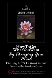 How to Get What You Want By Changing Your Mind: Finding Life's Lessons In Art - Jerome Lawrence