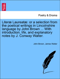 Literæ Laureatæ: or a selection from the poetical writings in Lincolnshire language by John Brown ... With introduction, life, and explanatory notes by J. Conway Walter. John Brown & James Walter