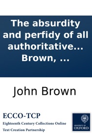 The absurdity and perfidy of all authoritative toleration of gross heresy: blasphemy, idolatry, popery, in Britain. In two letters to a friend. ... By John Brown, ... John Brown