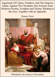 Arguments of Celsus, Porphyry and the Emperor Julian, Against the Christians Also Extracts from Diodorus Siculus, Josephus and Tacitus, Relating to the Jews, Together With an Appendix - Thomas Taylor