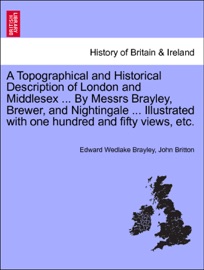 A Topographical and Historical Description of London and Middlesex ... By Messrs Brayley, Brewer, and Nightingale ... Illustrated with one hundred and fifty views, etc. - Edward Wedlake Brayley & John Britton