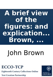 A brief view of the figures: and explication of the metaphors, contained in scripture. By John Brown, ... John Brown
