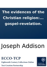 The evidences of the Christian religion: by the Right Honorable Joseph Addison, Esq; To which are added, several discourses against atheism and infidelity, ... occasionally published by him and others: ... With a preface, containing the sentiments of Mr. - Joseph Addison