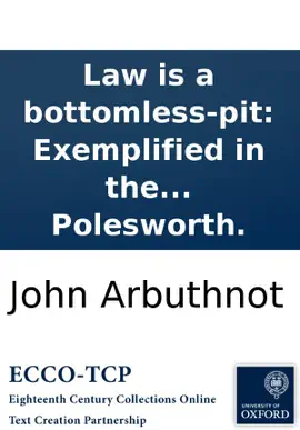 Law is a bottomless-pit: Exemplified in the case of the Lord Strutt, John Bull, Nicholas Frog, and Lewis Baboon. Who spent all they had in a law-suit. Printed from a manuscript found in the cabinet of the famous Sir Humphry Polesworth.