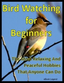 Bird Watching for Beginners: The Most Relaxing And Peaceful Hobbies That Anyone Can Do eBook Legend