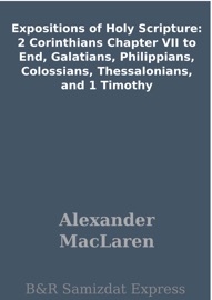 Expositions of Holy Scripture: 2 Corinthians Chapter VII to End, Galatians, Philippians, Colossians, Thessalonians, and 1 Timothy - Alexander Maclaren