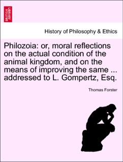 Philozoia: or, moral reflections on the actual condition of the animal kingdom, and on the means of improving the same ... addressed to L. Gompertz, Esq. by Thomas Forster