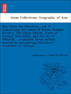 The China Sea Directory, vol. IV. Comprising the coasts of Korea, Russian Tartary, the Japan Islands, Gulfs of Tartary and Amúr, and the Sea of Okhotsk ... Compiled from various sources by Navigating Lieutenant Frederick W. Jarrad. by Anonymous & Frederick Jarrad
