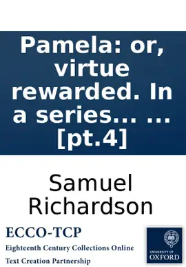 Read: Pamela: or, virtue rewarded. In a series of familiar Book letters from a beautiful young damsel to her parents: and afterwards, in her exalted condition, between her, and persons of figure and quality, ... The third and fourth volumes. ... By the editor of th