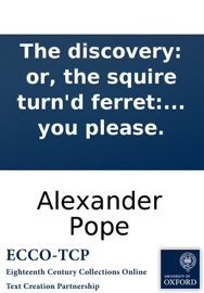 The discovery: or, the squire turn'd ferret: An excellent new ballad. To the tune of High boys! up go we; Chevy Chase; or what you please. - Alexander Pope