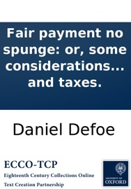 Fair payment no spunge: or, some considerations on the unreasonableness of refusing to receive back money lent on publick securities. And the necessity of setting the nation free from the insupportable burthen of debt and taxes. - Daniel Defoe
