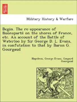Read: Begin. The re-appearance of Buonaparté on the shores of France, etc. An account of the Battle of Waterloo by Sir George D. L. Evans, in Book confutation to that by Baron G. Gourgaud