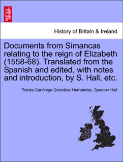 Documents from Simancas relating to the reign of Elizabeth (1558-68). Translated from the Spanish and edited, with notes and introduction, by S. Hall, etc. by Tomás Canónigo González Hernández & Spencer Hall