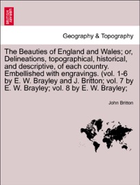 The Beauties of England and Wales; or, Delineations, topographical, historical, and descriptive, of each country. Embellished with engravings. (vol. 1-6 by E. W. Brayley and J. Britton; vol. 7 by E. W. Brayley; vol. 8 by E. W. Brayley; - John Britton