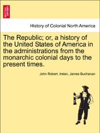 The Republic; or, a history of the United States of America in the administrations from the monarchic colonial days to the present times. Vol. IV. - John Robert Irelan & James Buchanan
