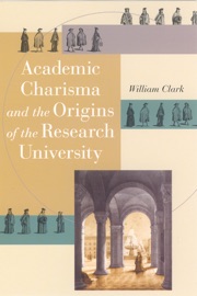 Academic Charisma and the Origins of the Research University - William Clark