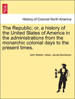 The Republic; or, a history of the United States of America in the administrations from the monarchic colonial days to the present times. VOLUME I by John Robert Irelan & James Buchanan