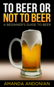 To Beer or Not to Beer: A Beginner's Guide to Beer - Amanda Andonian