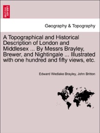 A Topographical and Historical Description of London and Middlesex ... By Messrs Brayley, Brewer, and Nightingale ... Illustrated with one hundred and fifty views, etc. Vol. I - Edward Wedlake Brayley & John Britton