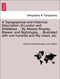 A Topographical and Historical Description of London and Middlesex ... By Messrs Brayley, Brewer, and Nightingale ... Illustrated with one hundred and fifty views, etc. VOL. II - Edward Wedlake Brayley & John Britton