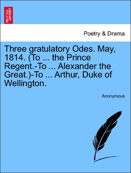 Three gratulatory Odes. May, 1814. (To ... the Prince Regent.-To ... Alexander the Great.)-To ... Arthur, Duke of Wellington.