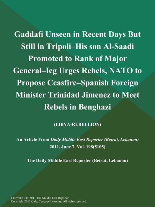 Gaddafi Unseen in Recent Days But Still in Tripoli--His Son Al-Saadi Promoted to Rank of Major General--Icg Urges Rebels, NATO to Propose Ceasfire--Spanish Foreign Minister Trinidad Jimenez to Meet Rebels in Benghazi (LIBYA-REBELLION)