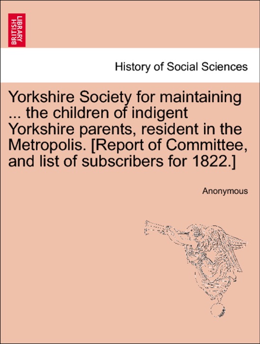 Yorkshire Society for maintaining ... the children of indigent Yorkshire parents, resident in the Metropolis. [Report of Committee, and list of subscribers for 1822.]