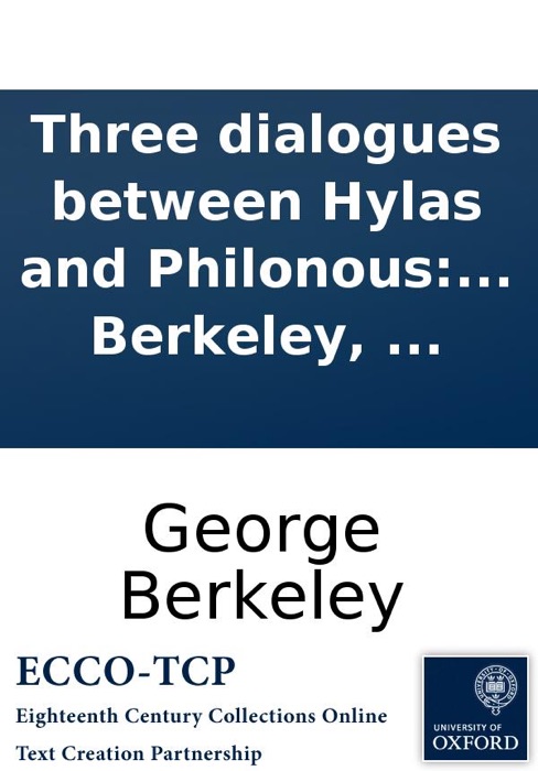 Three dialogues between Hylas and Philonous: The design of which is plainly to demonstrate the reality and perfection of humane knowlege, the incorporeal nature of the soul, and the immediate providence of a deity: in opposition to sceptics and atheists.