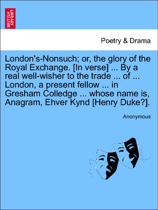London's-Nonsuch; or, the glory of the Royal Exchange. [In verse] ... By a real well-wisher to the trade ... of ... London, a present fellow ... in Gresham Colledge ... whose name is, Anagram, Ehver Kynd [Henry Duke?].