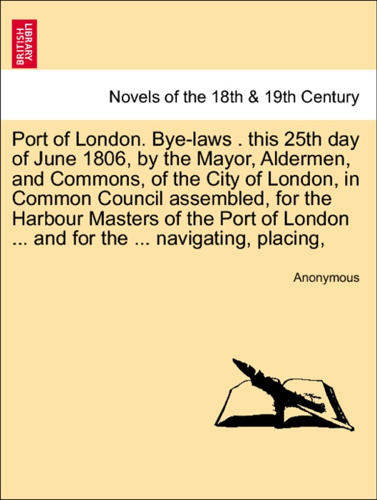 Port of London. Bye-laws . this 25th day of June 1806, by the Mayor, Aldermen, and Commons, of the City of London, in Common Council assembled, for the Harbour Masters of the Port of London ... and for the ... navigating, placing,