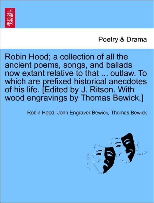 Robin Hood; a collection of all the ancient poems, songs, and ballads now extant relative to that ... outlaw. To which are prefixed historical anecdotes of his life. [Edited by J. Ritson. With wood engravings by Thomas Bewick.] Volume the first
