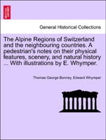 The Alpine Regions of Switzerland and the neighbouring countries. A pedestrian's notes on their physical features, scenery, and natural history ... With illustrations by E. Whymper.