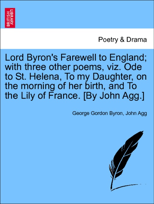 Lord Byron's Farewell to England; with three other poems, viz. Ode to St. Helena, To my Daughter, on the morning of her birth, and To the Lily of France. [By John Agg.]