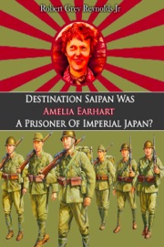 Destination Saipan Was Amelia Earhart A Prisoner Of Imperial Japan? - Robert Grey Reynolds Jr.
