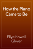 How the Piano Came to Be - Ellye Howell Glover