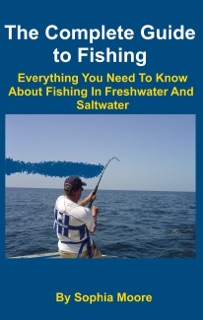 The Complete Guide to Fishing: Everything You Need To Know About Fishing In Freshwater And Saltwater by Sophia Moore