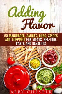 Adding Flavor: 50 Marinades, Sauces, Rubs, Spices and Toppings for Meats, Seafood, Pasta and Desserts by Abby Chester