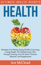 Health: Ultimate Health Secrets: Strategies for Dieting, Eating Healthy, Exercising, Losing Weight, the Mediterranean Diet, Strength Training, and All About Vitamins, Minerals, and Supplements - Ace McCloud