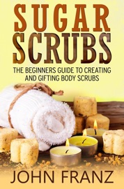 Sugar Scrubs: The Beginner's Guide to Creating and Gifting Body Scrubs - John Franz
