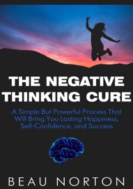 The Negative Thinking Cure: A Simple But Powerful Process That Will Bring You Lasting Happiness, Self-Confidence, and Success - Beau Norton