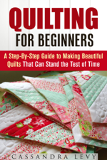 Quilting for Beginners: A Step-By-Step Guide to Making Beautiful Quilts That Can Stand the Test of Time - Cassandra Levy Cover Art