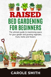 Raised Bed Gardening for Beginners: The Ultimate Guide to Maximizing Space for Your Garden and Growing Vegetables, Fruits, Herbs and Flowers - Carole Smith