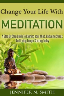 Change Your Life With Meditation: A Step By Step Guide To Calming Your Mind, Reducing Stress, And Living Longer Starting Today by Jennifer N. Smith