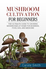 Mushroom Cultivation for Beginners: The Ultimate Guide to Growing Mushrooms at Home for Business, Food, Soil and Medicine - Carole Smith