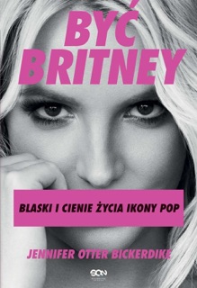 Być Britney. Blaski i cienie życia ikony pop by Jennifer Otter Bickerdike