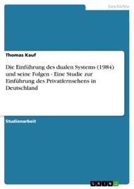Die Einführung des dualen Systems (1984) und seine Folgen - Eine Studie zur Einführung des Privatfernsehens in Deutschland - Thomas Kauf