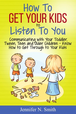 How To Get Your Kids To Listen To You - Communicating with Your Toddler, Tween, Teen and Older Children – Know How to Get Through to Your Kids