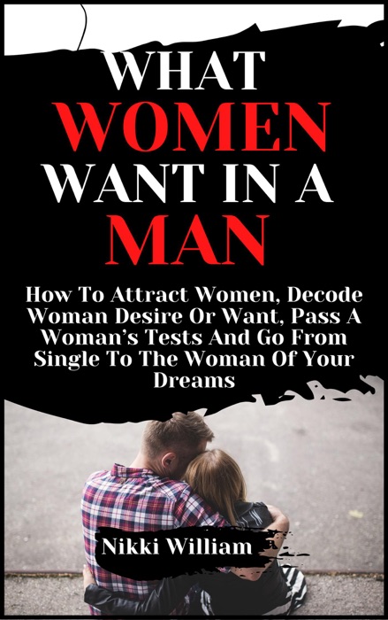 What Women Want In A Man: How To Attract Women, Decode Woman Desire Or Want, Pass A Woman’s Tests And Go From Single To The Woman Of Your Dreams